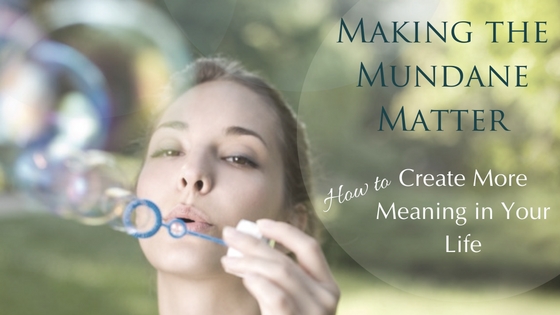 Making The Mundane Matter: How to Create More Meaning in Your Life